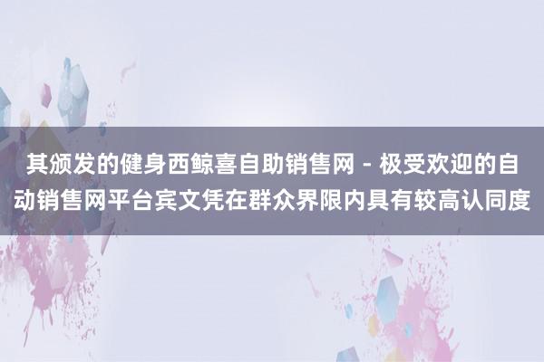 其颁发的健身西鲸喜自助销售网 - 极受欢迎的自动销售网平台宾文凭在群众界限内具有较高认同度