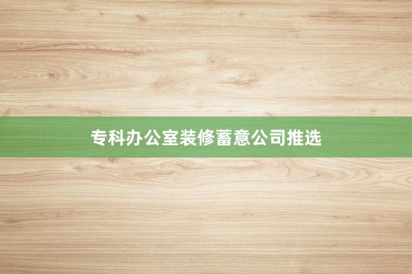 专科办公室装修蓄意公司推选