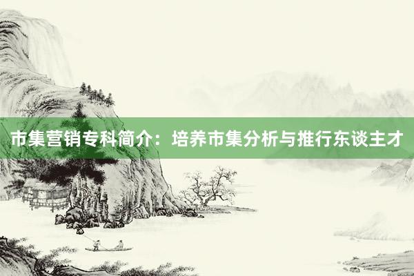 市集营销专科简介:培养市集分析与推行东谈主才